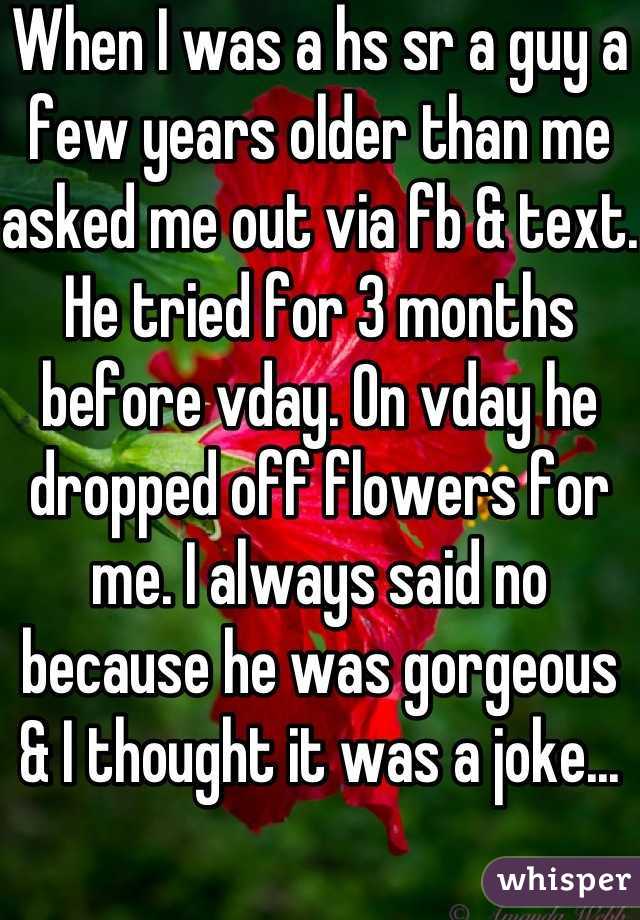 When I was a hs sr a guy a few years older than me asked me out via fb & text. He tried for 3 months before vday. On vday he dropped off flowers for me. I always said no because he was gorgeous & I thought it was a joke...