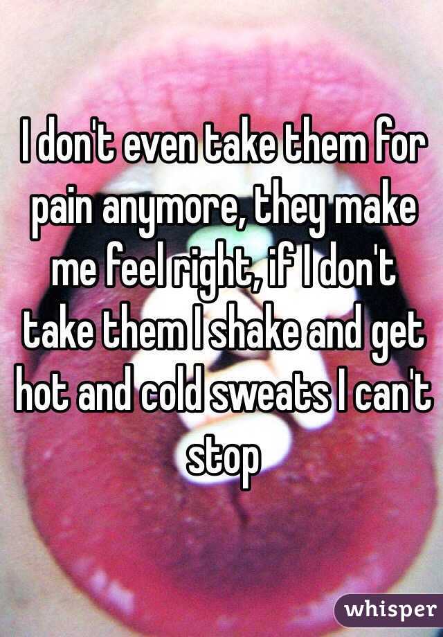 I don't even take them for pain anymore, they make me feel right, if I don't take them I shake and get hot and cold sweats I can't stop