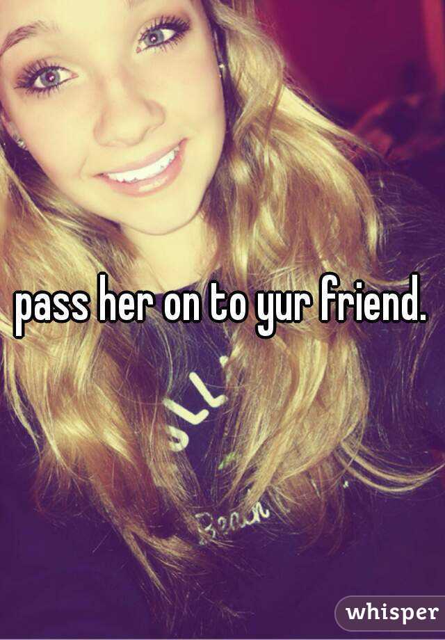 pass her on to yur friend.