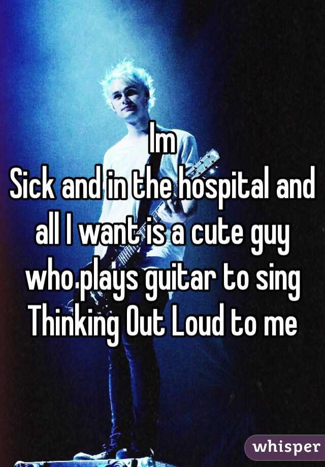 Im
Sick and in the hospital and all I want is a cute guy who plays guitar to sing Thinking Out Loud to me 