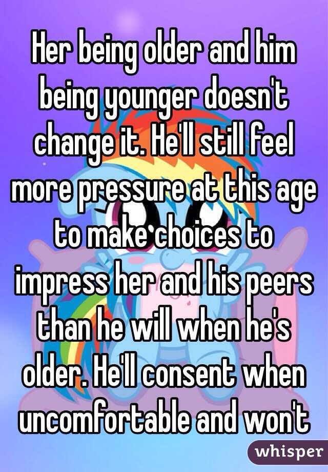 Her being older and him being younger doesn't change it. He'll still feel more pressure at this age to make choices to impress her and his peers than he will when he's older. He'll consent when uncomfortable and won't 