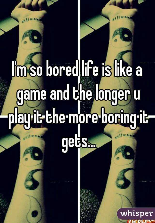 I'm so bored life is like a game and the longer u play it the more boring it gets...