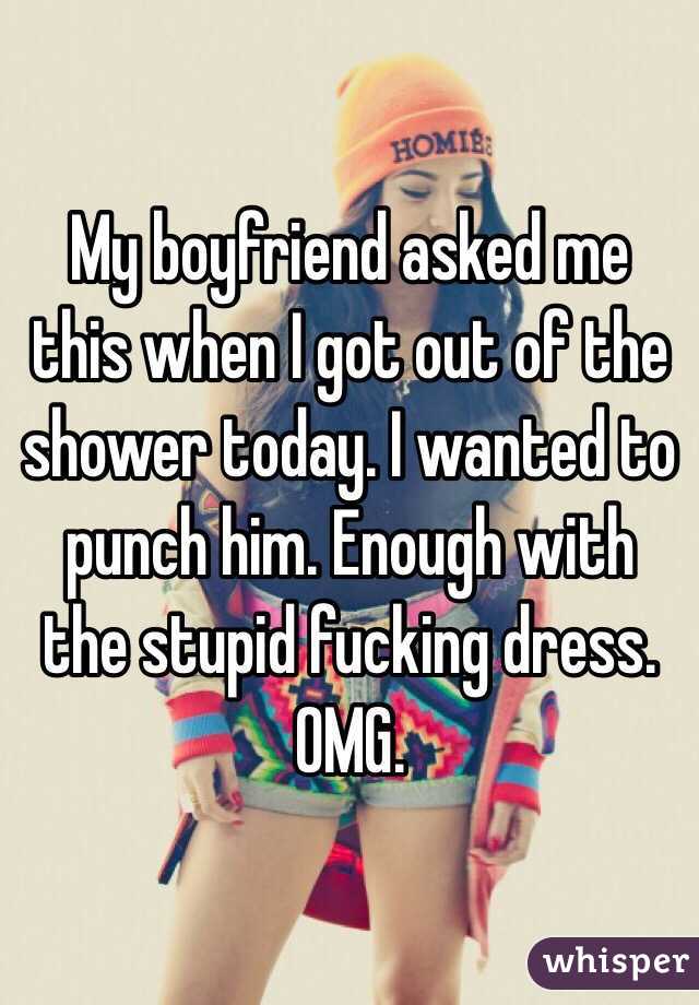 My boyfriend asked me this when I got out of the shower today. I wanted to punch him. Enough with the stupid fucking dress. OMG. 