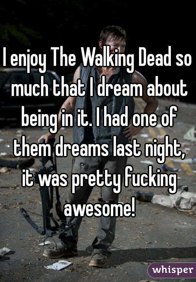 I enjoy The Walking Dead so much that I dream about being in it. I had one of them dreams last night, it was pretty fucking awesome!