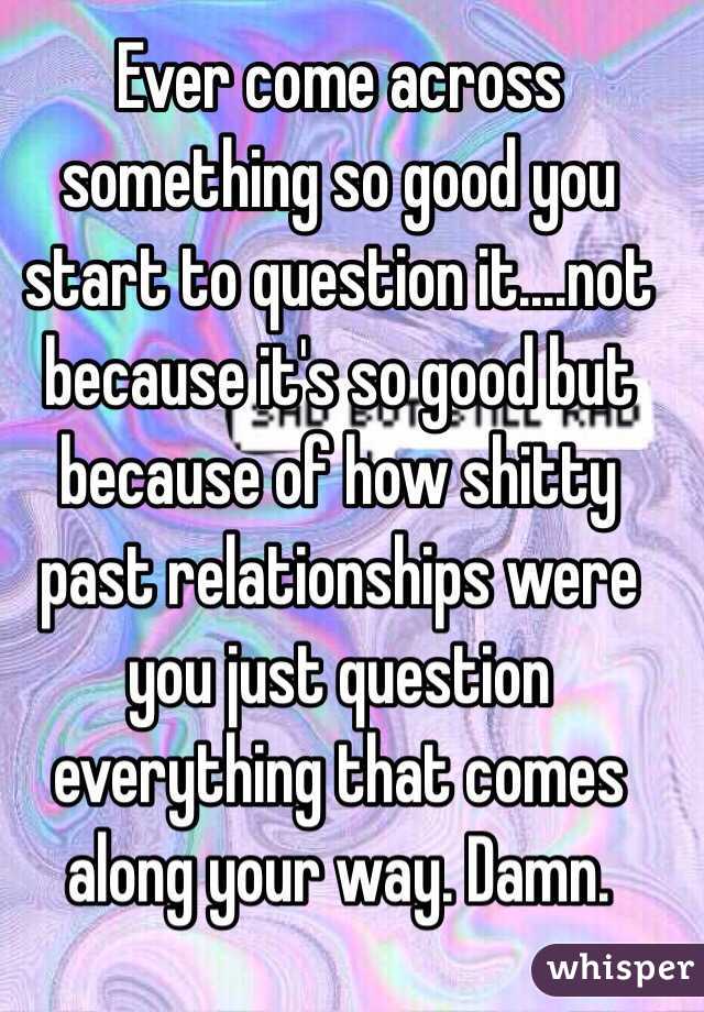 Ever come across something so good you start to question it....not because it's so good but because of how shitty past relationships were you just question everything that comes along your way. Damn. 