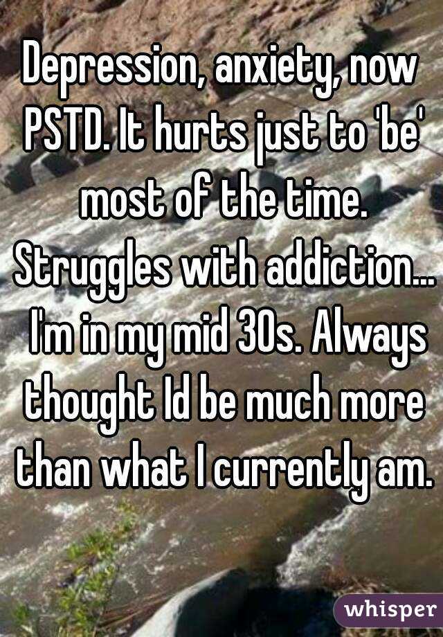 Depression, anxiety, now PSTD. It hurts just to 'be' most of the time. Struggles with addiction...  I'm in my mid 30s. Always thought Id be much more than what I currently am. 