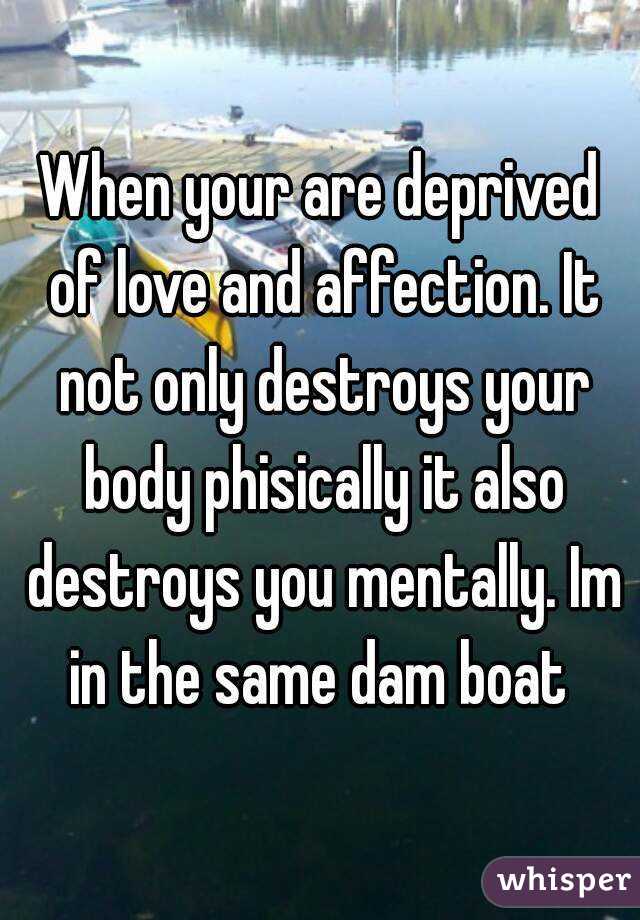 When your are deprived of love and affection. It not only destroys your body phisically it also destroys you mentally. Im in the same dam boat 