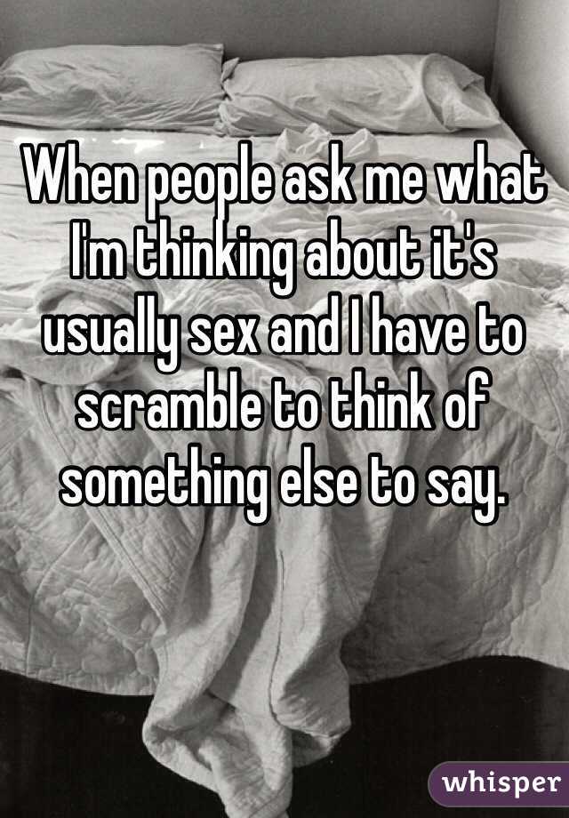When people ask me what I'm thinking about it's usually sex and I have to scramble to think of something else to say.