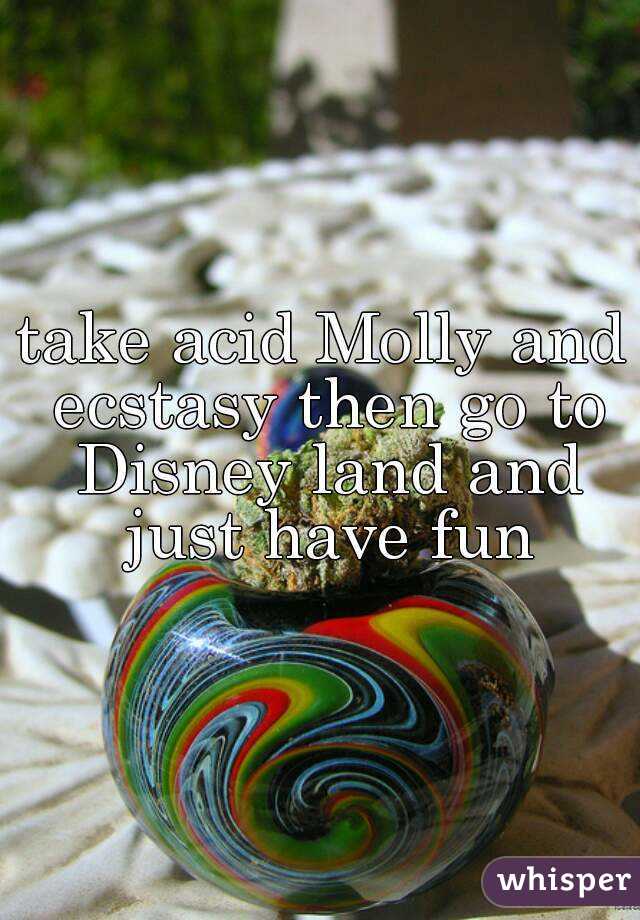 take acid Molly and ecstasy then go to Disney land and just have fun