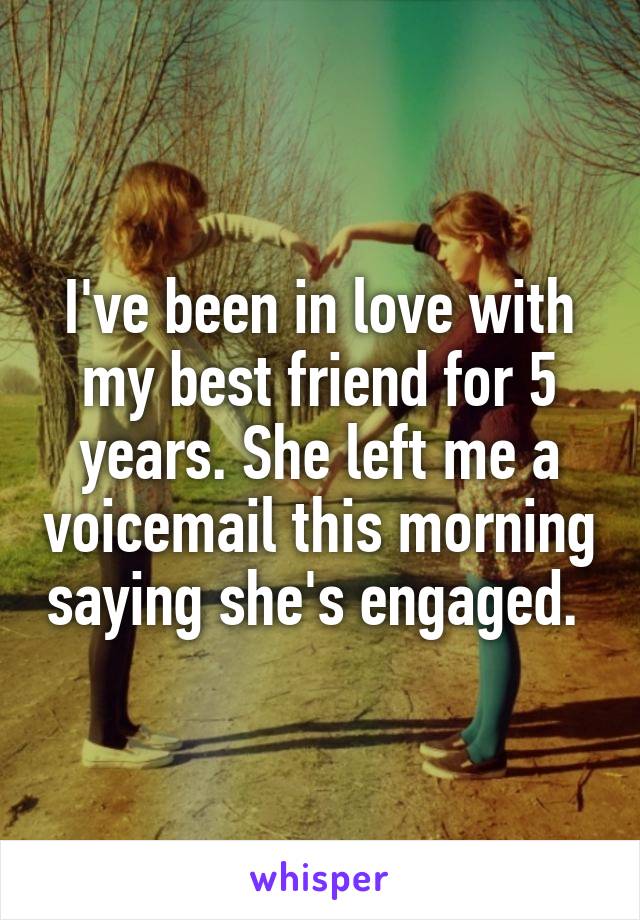 I've been in love with my best friend for 5 years. She left me a voicemail this morning saying she's engaged. 