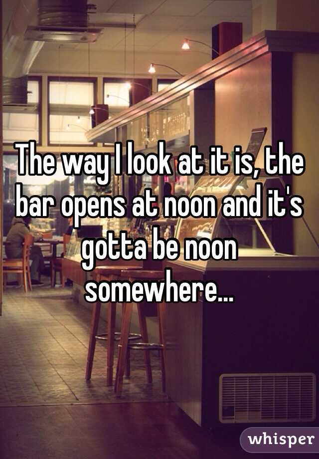 The way I look at it is, the bar opens at noon and it's gotta be noon somewhere...