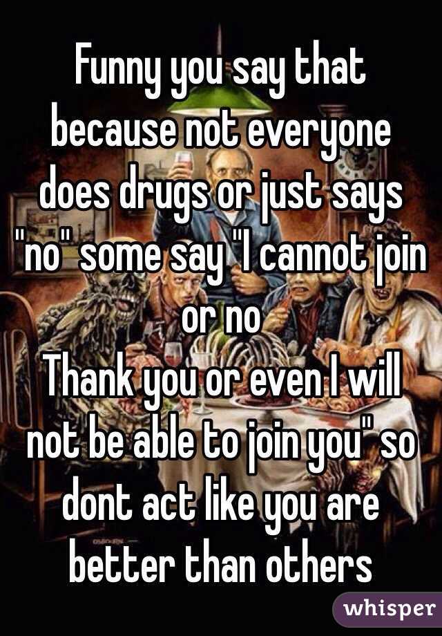 Funny you say that because not everyone does drugs or just says "no" some say "I cannot join or no
Thank you or even I will not be able to join you" so dont act like you are better than others