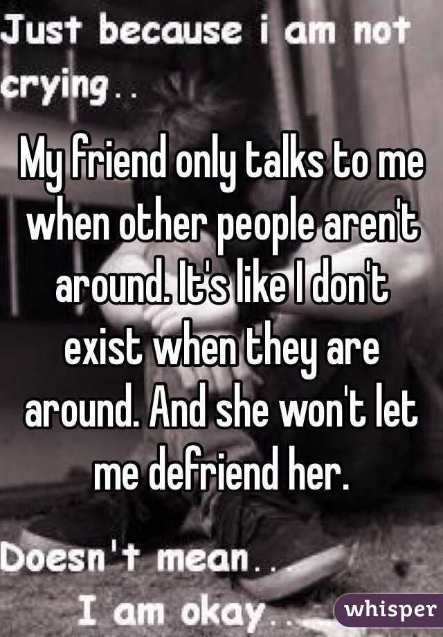 My friend only talks to me when other people aren't around. It's like I don't exist when they are around. And she won't let me defriend her. 