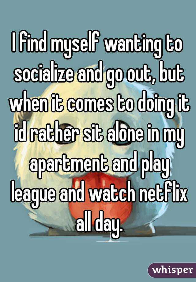 I find myself wanting to socialize and go out, but when it comes to doing it id rather sit alone in my apartment and play league and watch netflix all day.