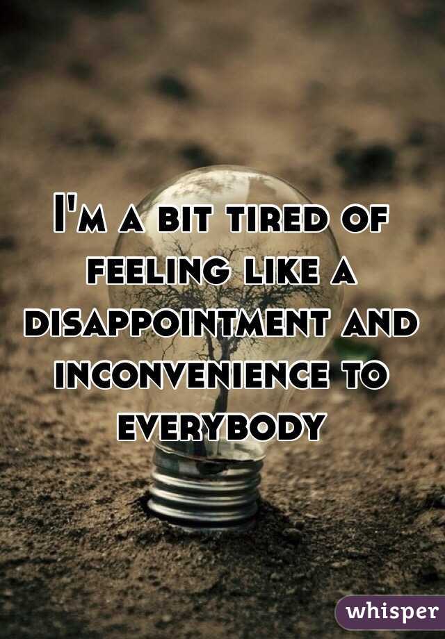 I'm a bit tired of feeling like a disappointment and inconvenience to everybody