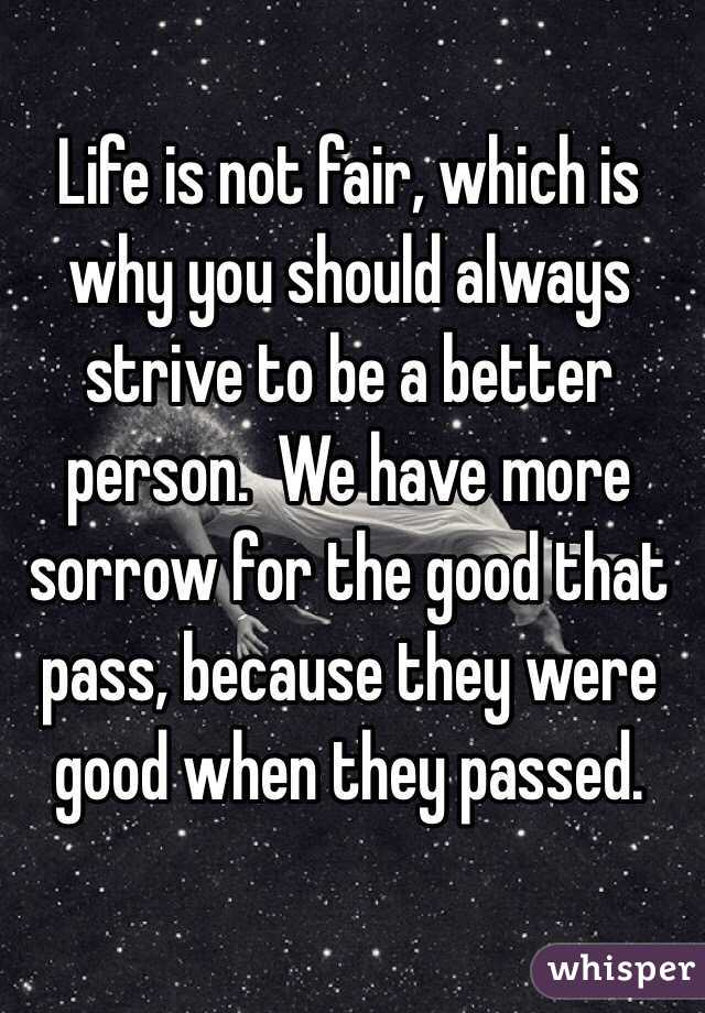 Life is not fair, which is why you should always strive to be a better person.  We have more sorrow for the good that pass, because they were good when they passed.  