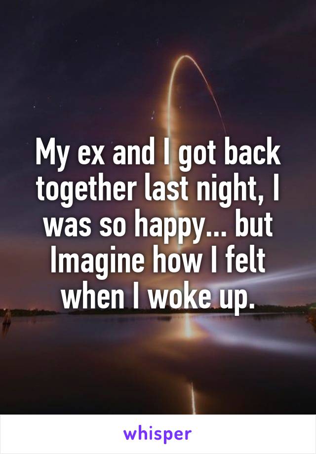 My ex and I got back together last night, I was so happy... but Imagine how I felt when I woke up.