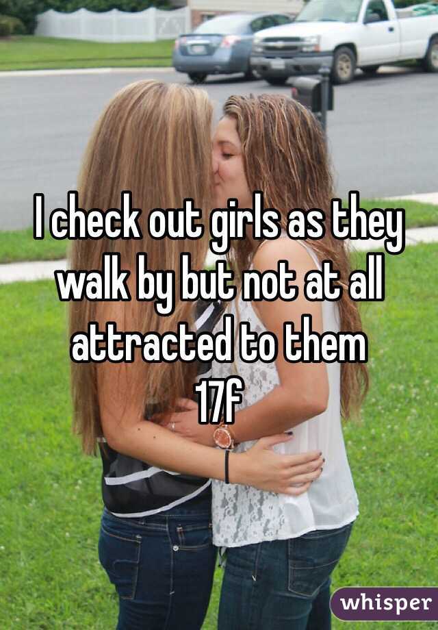I check out girls as they walk by but not at all attracted to them
17f