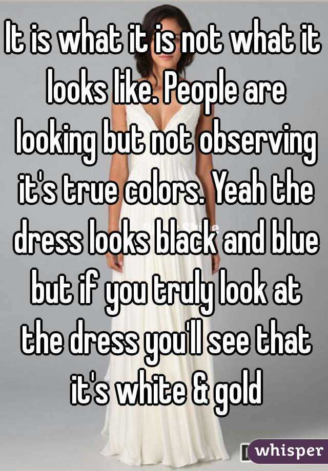 It is what it is not what it looks like. People are looking but not observing it's true colors. Yeah the dress looks black and blue but if you truly look at the dress you'll see that it's white & gold