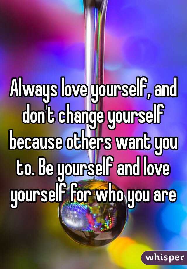 Always love yourself, and don't change yourself because others want you to. Be yourself and love yourself for who you are 