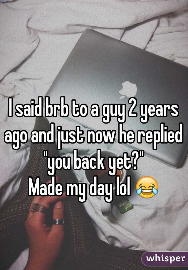 I said brb to a guy 2 years ago and just now he replied "you back yet?"
Made my day lol 