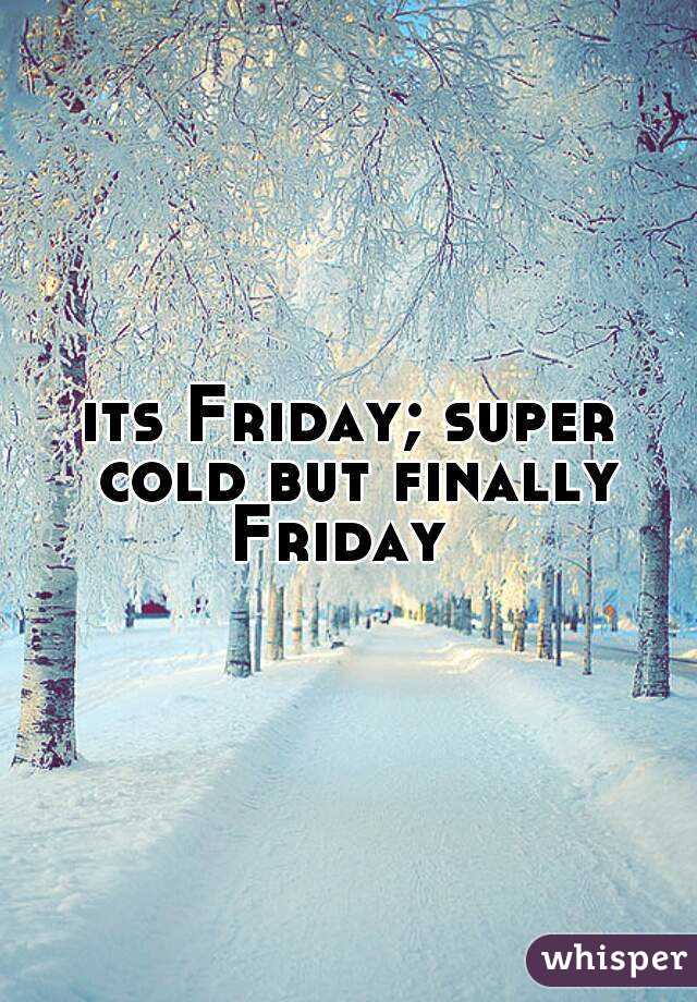 its Friday; super cold but finally Friday  