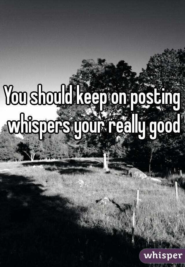 You should keep on posting whispers your really good