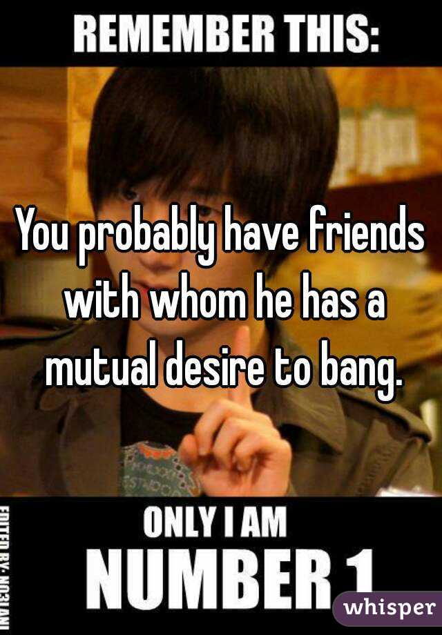 You probably have friends with whom he has a mutual desire to bang.