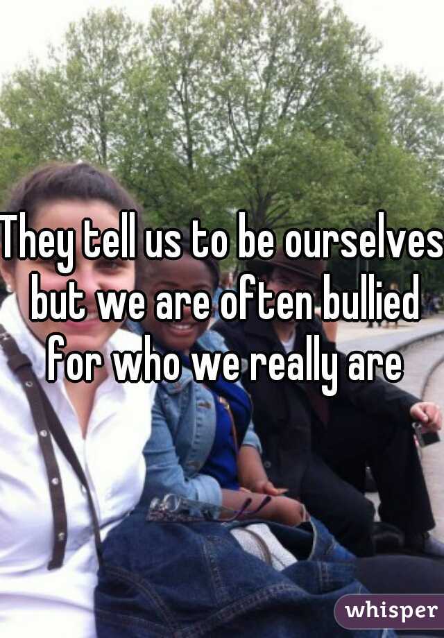 They tell us to be ourselves but we are often bullied for who we really are