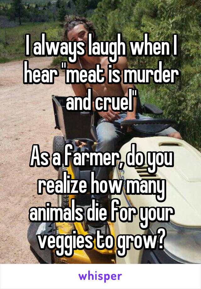 I always laugh when I hear "meat is murder and cruel"

As a farmer, do you realize how many animals die for your veggies to grow?