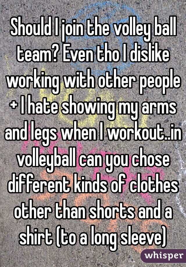 Should I join the volley ball team? Even tho I dislike working with other people 
+ I hate showing my arms and legs when I workout..in volleyball can you chose different kinds of clothes other than shorts and a shirt (to a long sleeve) 