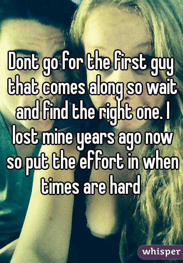 Dont go for the first guy that comes along so wait and find the right one. I lost mine years ago now so put the effort in when times are hard 