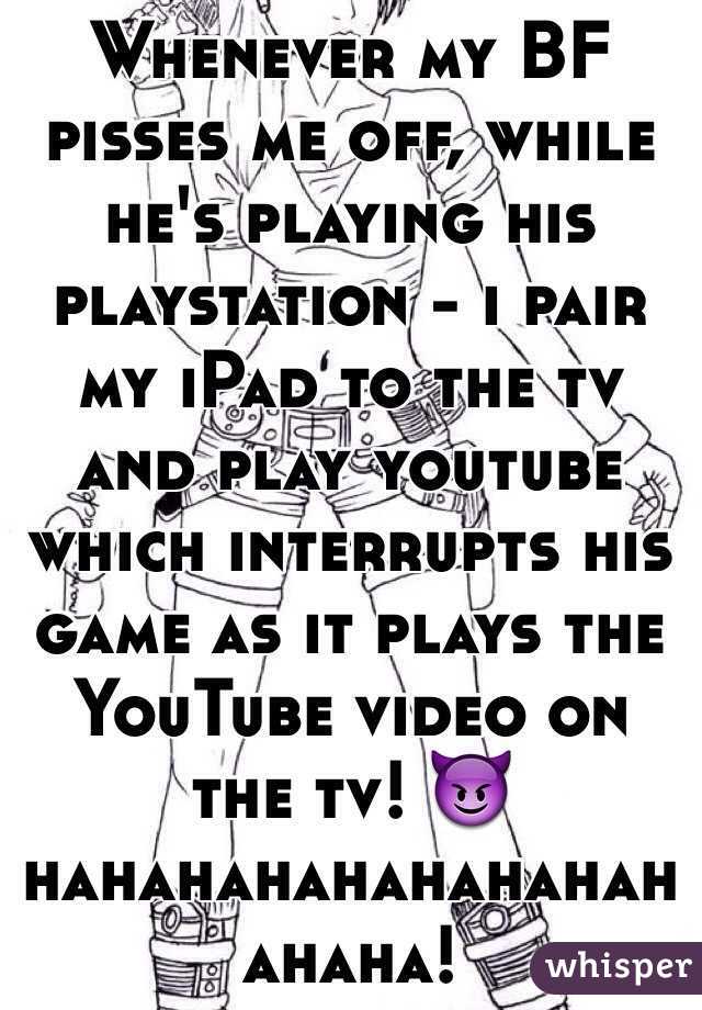 Whenever my BF pisses me off, while he's playing his playstation - i pair my iPad to the tv and play youtube which interrupts his game as it plays the YouTube video on the tv! 😈 hahahahahahahahahahaha!