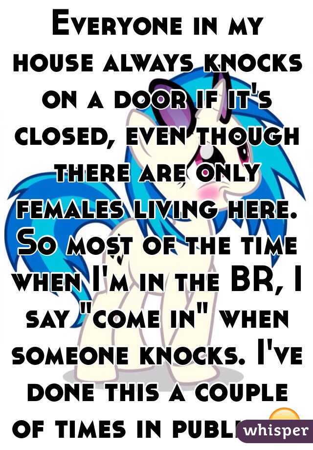 Everyone in my house always knocks on a door if it's closed, even though there are only females living here. So most of the time when I'm in the BR, I say "come in" when someone knocks. I've done this a couple of times in public.😑