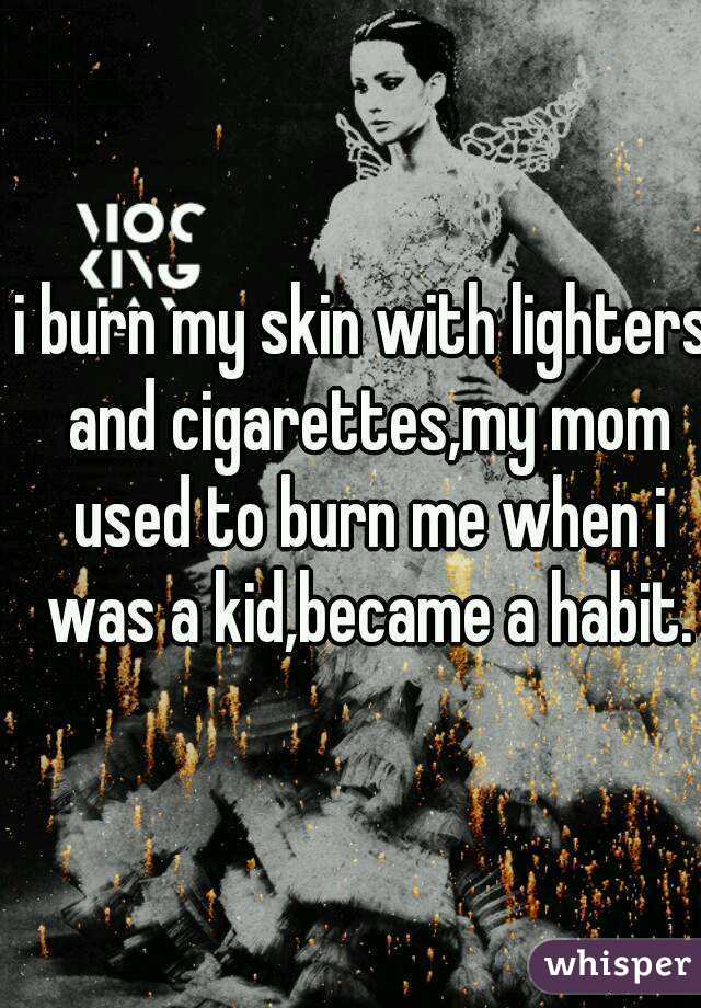 i burn my skin with lighters and cigarettes,my mom used to burn me when i was a kid,became a habit.