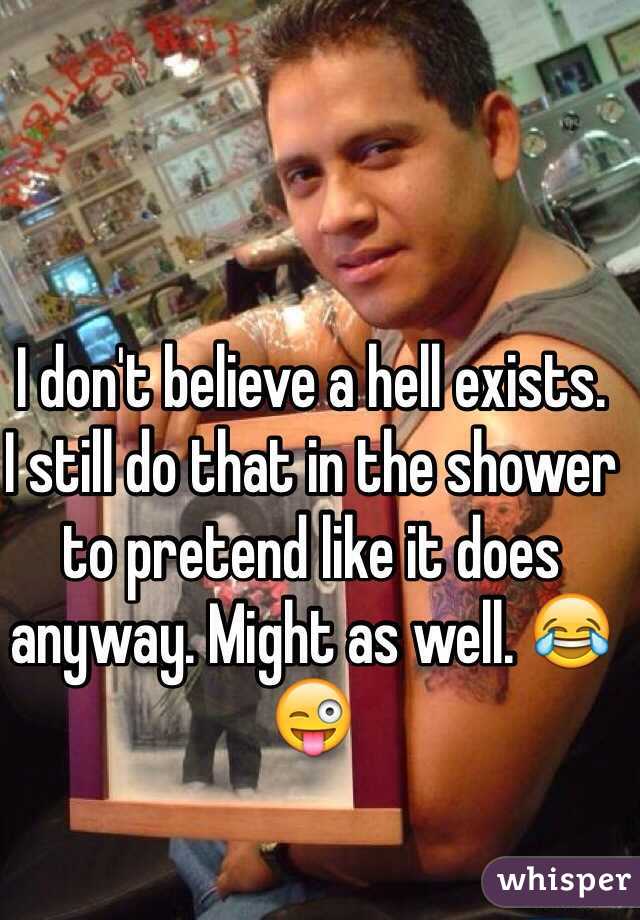 I don't believe a hell exists.
I still do that in the shower to pretend like it does anyway. Might as well. 😂😜