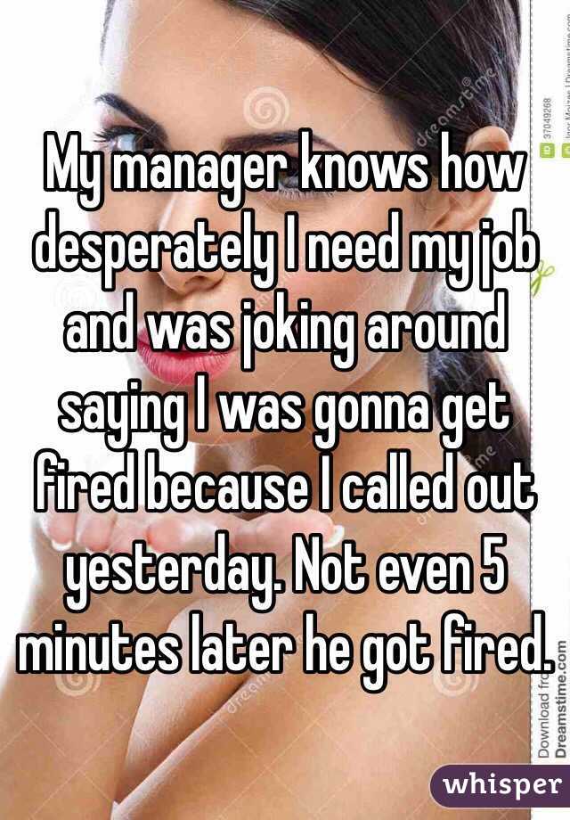 My manager knows how desperately I need my job and was joking around saying I was gonna get fired because I called out yesterday. Not even 5 minutes later he got fired. 