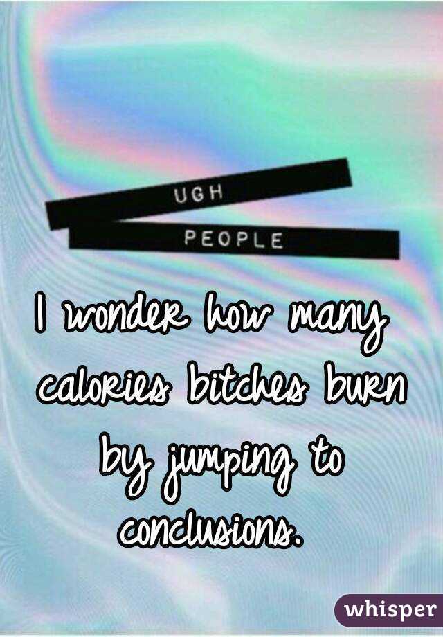 I wonder how many calories bitches burn by jumping to conclusions. 