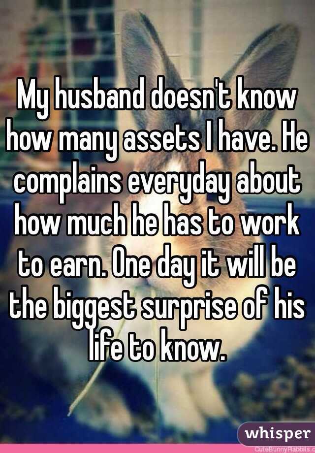 My husband doesn't know how many assets I have. He complains everyday about how much he has to work to earn. One day it will be the biggest surprise of his life to know.