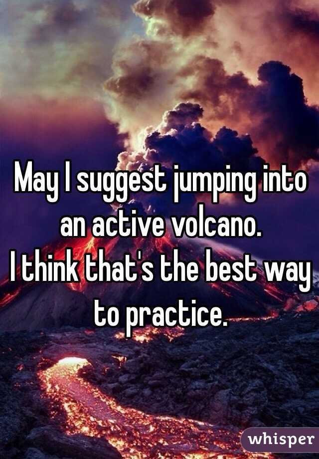 May I suggest jumping into an active volcano.
I think that's the best way to practice.