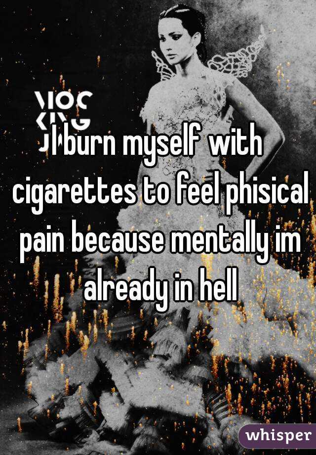 I burn myself with cigarettes to feel phisical pain because mentally im already in hell