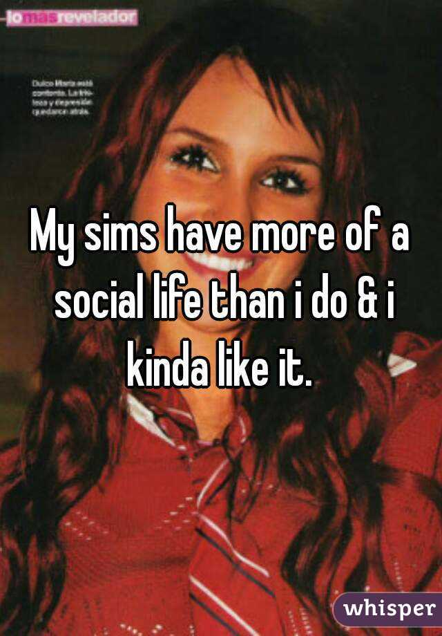 My sims have more of a social life than i do & i kinda like it. 