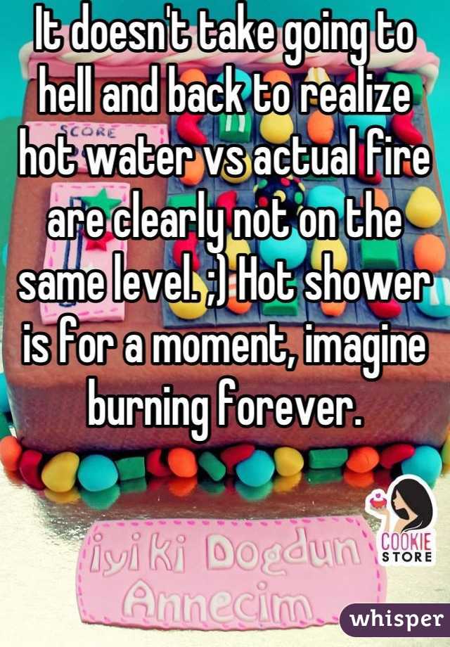 It doesn't take going to hell and back to realize hot water vs actual fire are clearly not on the same level. ;) Hot shower is for a moment, imagine burning forever.