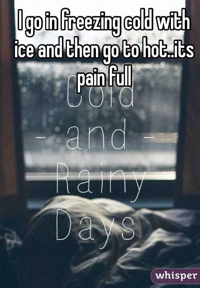 I go in freezing cold with ice and then go to hot..its pain full