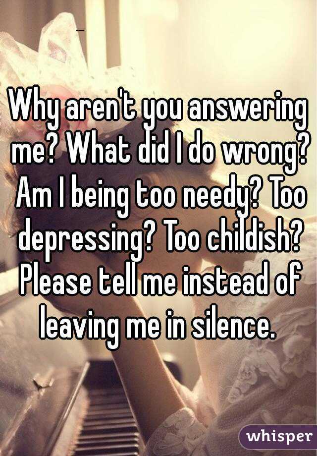Why aren't you answering me? What did I do wrong? Am I being too needy? Too depressing? Too childish? Please tell me instead of leaving me in silence. 