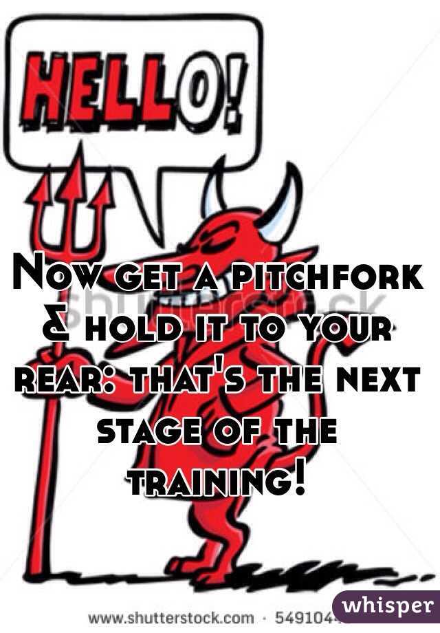 Now get a pitchfork & hold it to your rear: that's the next stage of the training!