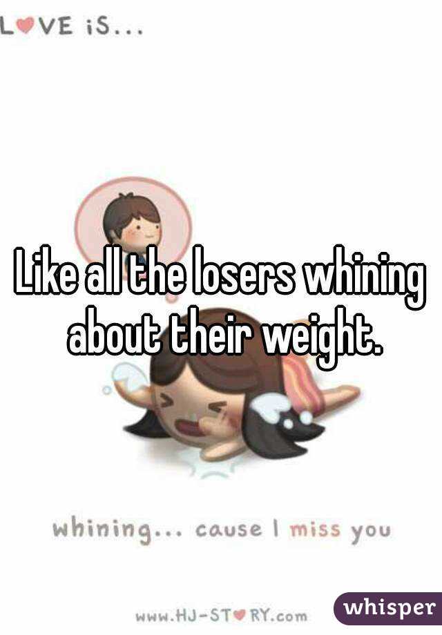 Like all the losers whining about their weight.