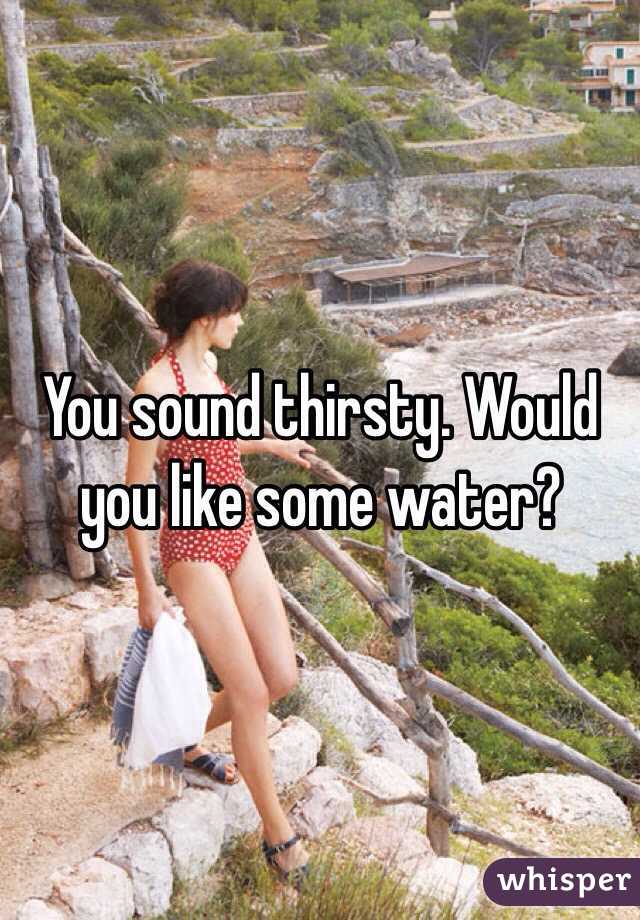 You sound thirsty. Would you like some water?