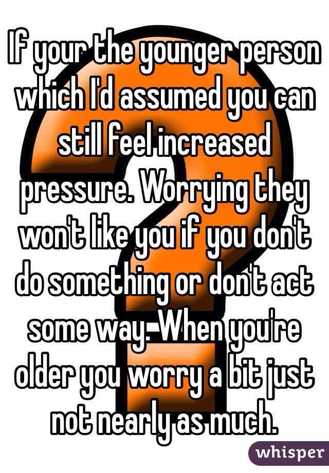 If your the younger person which I'd assumed you can still feel increased pressure. Worrying they won't like you if you don't do something or don't act some way. When you're older you worry a bit just not nearly as much.