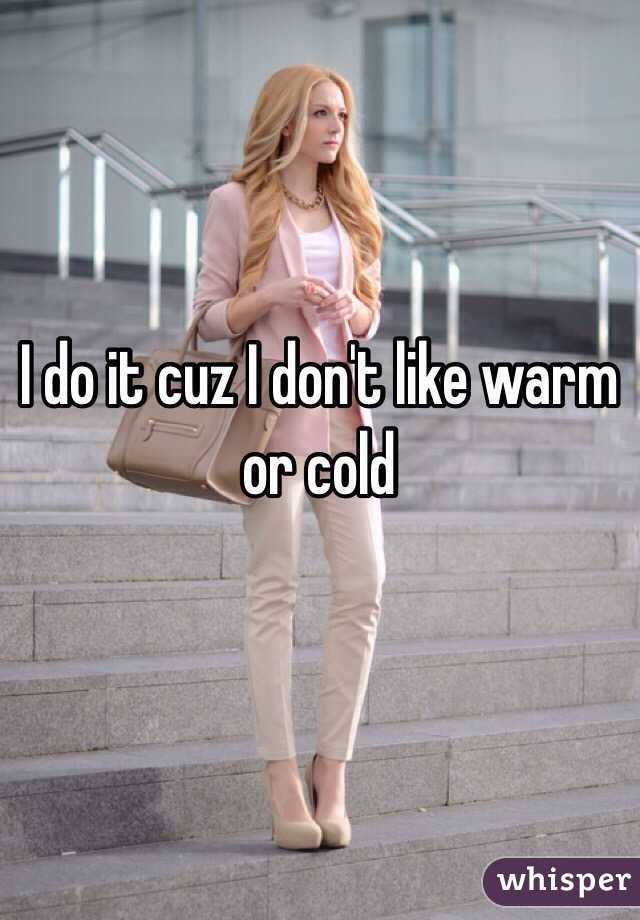 I do it cuz I don't like warm or cold 